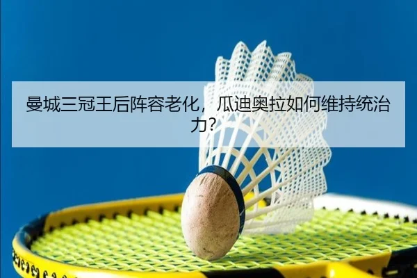 曼城三冠王后阵容老化，瓜迪奥拉如何维持统治力？
